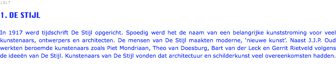 1917 1. DE STIJL In 1917 werd tijdschrift De Stijl opgericht. Spoedig werd het de naam van een belangrijke kunststroming voor veel kunstenaars, ontwerpers en architecten. De mensen van De Stijl maakten moderne, ‘nieuwe kunst’. Naast J.J.P. Oud werkten beroemde kunstenaars zoals Piet Mondriaan, Theo van Doesburg, Bart van der Leck en Gerrit Rietveld volgens de ideeën van De Stijl. Kunstenaars van De Stijl vonden dat architectuur en schilderkunst veel overeenkomsten hadden.